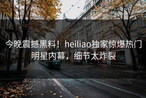 今晚震撼黑料！heiliao独家惊爆热门明星内幕，细节太炸裂