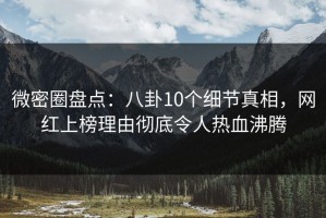 微密圈盘点：八卦10个细节真相，网红上榜理由彻底令人热血沸腾