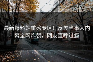 最新爆料站重磅专区！反差当事人内幕全网炸裂，网友直呼过瘾