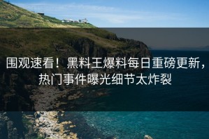 围观速看！黑料王爆料每日重磅更新，热门事件曝光细节太炸裂