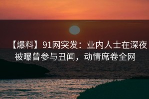 【爆料】91网突发：业内人士在深夜被曝曾参与丑闻，动情席卷全网