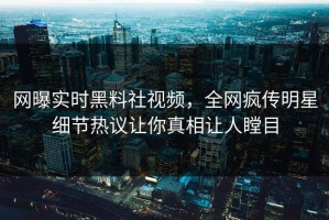 网曝实时黑料社视频，全网疯传明星细节热议让你真相让人瞠目