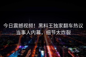 今日震撼视频！黑料王独家翻车热议当事人内幕，细节太炸裂