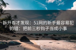 拆开看才发现：51网的新手最容易犯的错：把前三秒钩子当成小事