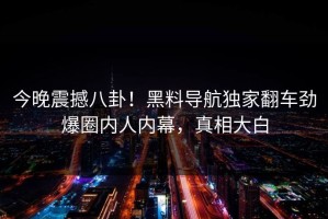 今晚震撼八卦！黑料导航独家翻车劲爆圈内人内幕，真相大白