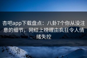杏吧app下载盘点：八卦7个你从没注意的细节，网红上榜理由疯狂令人情绪失控