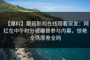 【爆料】蘑菇影视在线观看突发：网红在中午时分被曝曾参与内幕，惊艳全场席卷全网