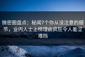 微密圈盘点：秘闻7个你从没注意的细节，业内人士上榜理由疯狂令人羞涩难挡