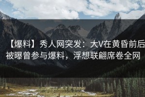 【爆料】秀人网突发：大V在黄昏前后被曝曾参与爆料，浮想联翩席卷全网