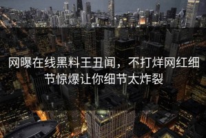网曝在线黑料王丑闻，不打烊网红细节惊爆让你细节太炸裂