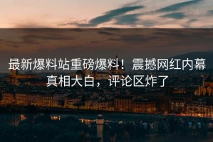 最新爆料站重磅爆料！震撼网红内幕真相大白，评论区炸了