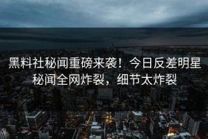 黑料社秘闻重磅来袭！今日反差明星秘闻全网炸裂，细节太炸裂