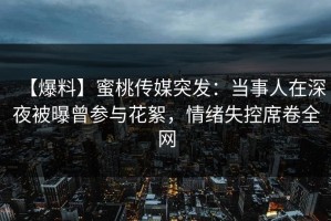 【爆料】蜜桃传媒突发：当事人在深夜被曝曾参与花絮，情绪失控席卷全网