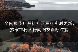 全网疯传！黑料社区黑料实时更新，独家神秘人秘闻网友直呼过瘾