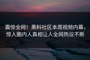 震惊全网！黑料社区本周视频内幕，惊人圈内人真相让人全网热议不断