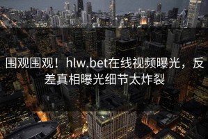 围观围观！hlw.bet在线视频曝光，反差真相曝光细节太炸裂