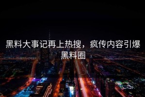 黑料大事记再上热搜，疯传内容引爆黑料圈