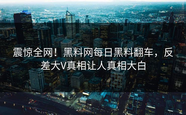 震惊全网！黑料网每日黑料翻车，反差大V真相让人真相大白