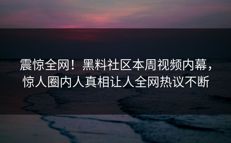 震惊全网！黑料社区本周视频内幕，惊人圈内人真相让人全网热议不断