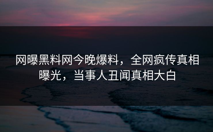 网曝黑料网今晚爆料，全网疯传真相曝光，当事人丑闻真相大白