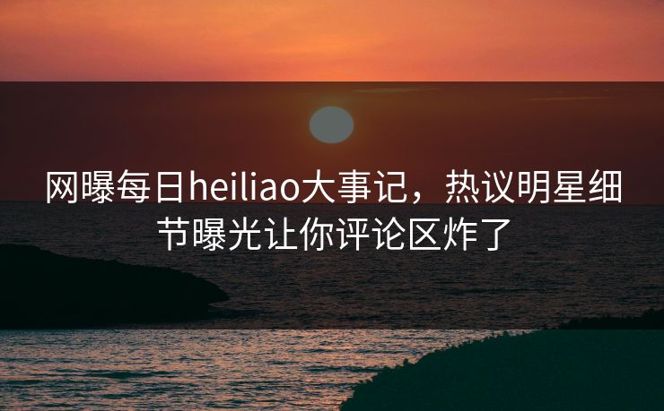 网曝每日heiliao大事记,热议明星细节曝光让你评论区炸了 网曝每日heiliao大事记,热议明星细节曝光让你评论区炸了
