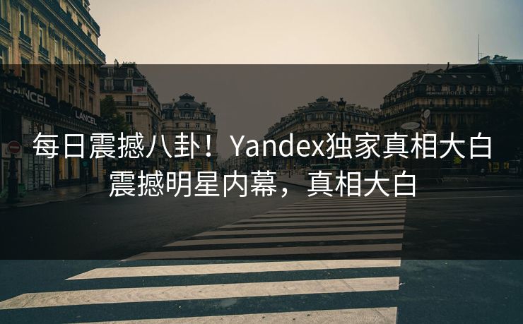 每日震撼八卦！Yandex独家真相大白震撼明星内幕，真相大白