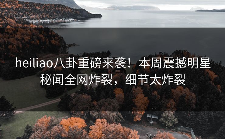 heiliao八卦重磅来袭！本周震撼明星秘闻全网炸裂，细节太炸裂