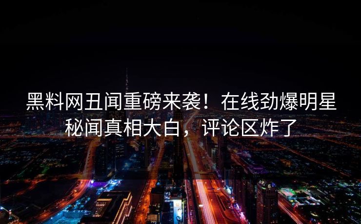 黑料网丑闻重磅来袭！在线劲爆明星秘闻真相大白，评论区炸了