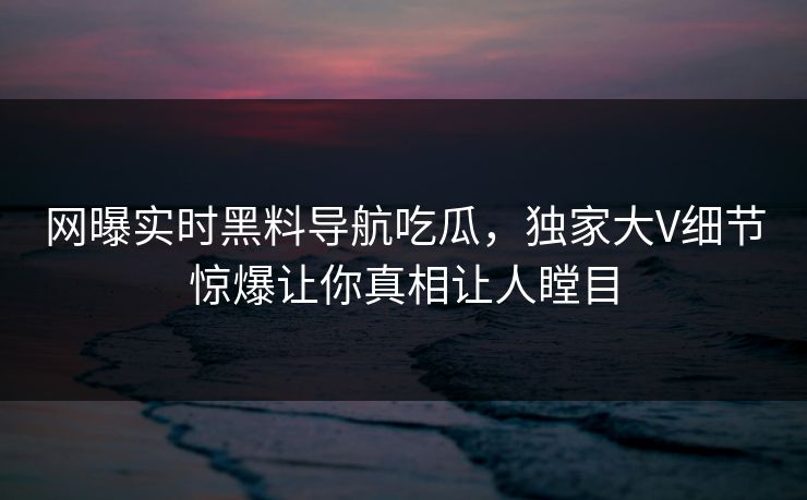 网曝实时黑料导航吃瓜,独家大V细节惊爆让你真相让人瞠目 网曝实时黑料导航吃瓜,独家大V细节惊爆让你真相让人瞠目