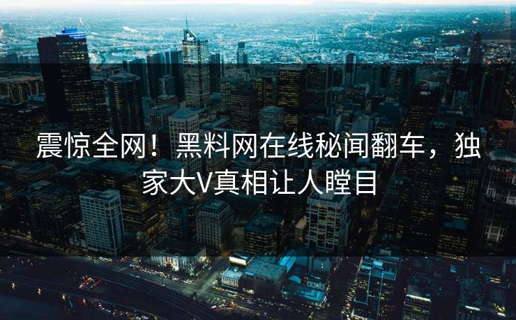 震惊全网！黑料网在线秘闻翻车，独家大V真相让人瞠目