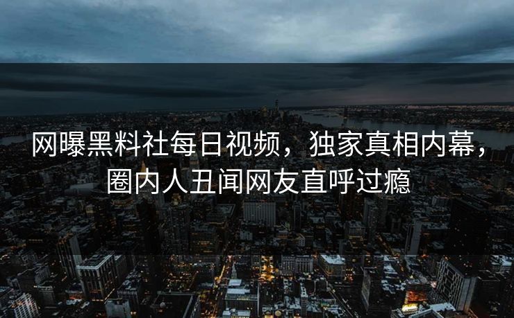 网曝黑料社每日视频,独家真相内幕,圈内人丑闻网友直呼过瘾 网曝黑料社每日视频,独家真相内幕,圈内人丑闻网友直呼过瘾