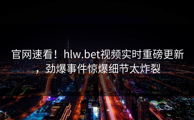 官网速看！hlw.bet视频实时重磅更新，劲爆事件惊爆细节太炸裂