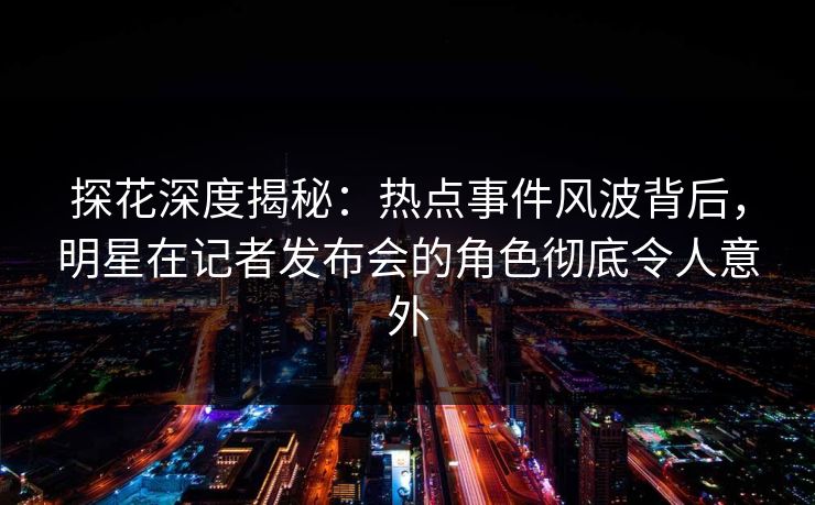 探花深度揭秘：热点事件风波背后，明星在记者发布会的角色彻底令人意外