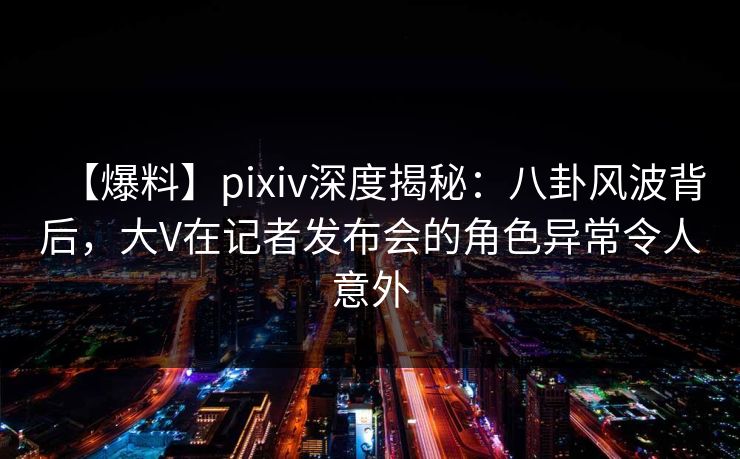 【爆料】pixiv深度揭秘：八卦风波背后，大V在记者发布会的角色异常令人意外
