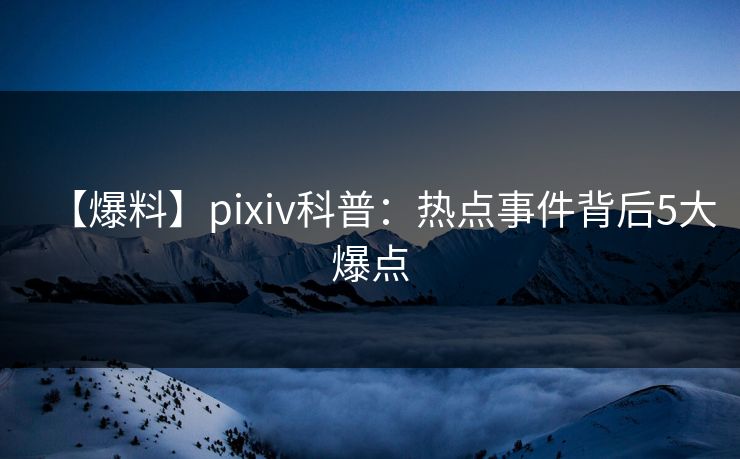 【爆料】pixiv科普:热点事件背后5大爆点 【爆料】pixiv科普:热点事件背后5大爆点