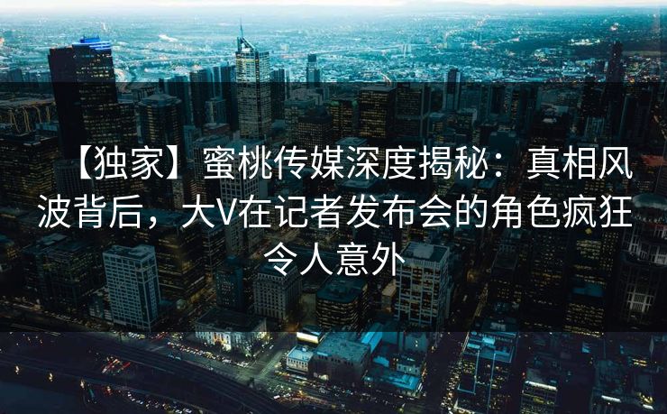 【独家】蜜桃传媒深度揭秘:真相风波背后,大V在记者发布会的角色疯狂令人意外 【独家】蜜桃传媒深度揭秘:真相风波背后,大V在记者发布会的角色疯狂令人意外