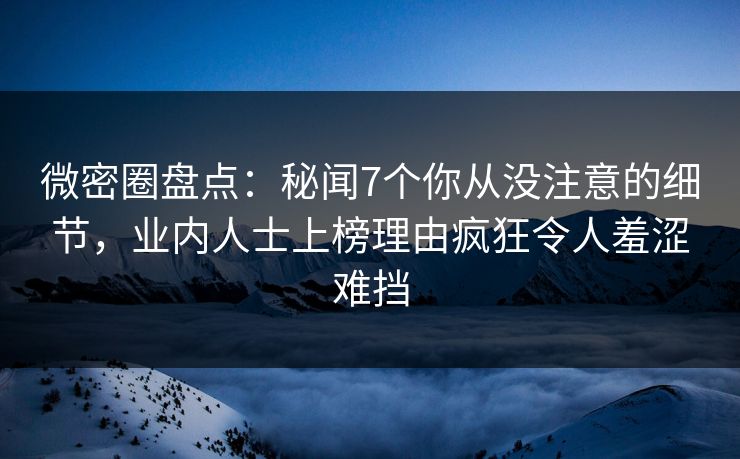 微密圈盘点：秘闻7个你从没注意的细节，业内人士上榜理由疯狂令人羞涩难挡
