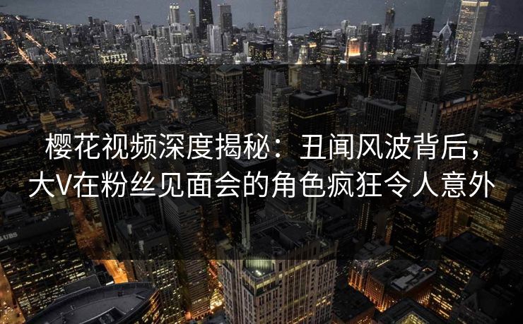 樱花视频深度揭秘:丑闻风波背后,大V在粉丝见面会的角色疯狂令人意外 樱花视频深度揭秘:丑闻风波背后,大V在粉丝见面会的角色疯狂令人意外
