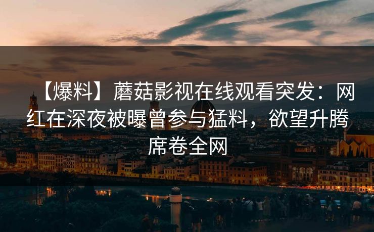 【爆料】蘑菇影视在线观看突发：网红在深夜被曝曾参与猛料，欲望升腾席卷全网
