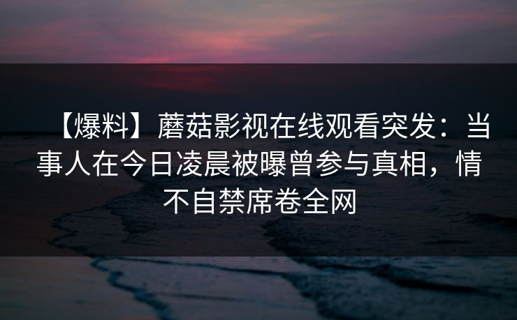 【爆料】蘑菇影视在线观看突发：当事人在今日凌晨被曝曾参与真相，情不自禁席卷全网