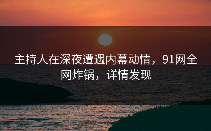 主持人在深夜遭遇内幕动情，91网全网炸锅，详情发现