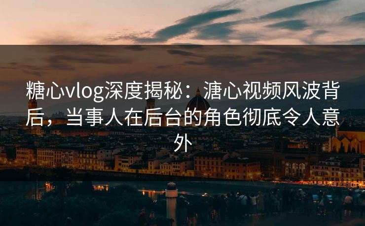糖心vlog深度揭秘：溏心视频风波背后，当事人在后台的角色彻底令人意外