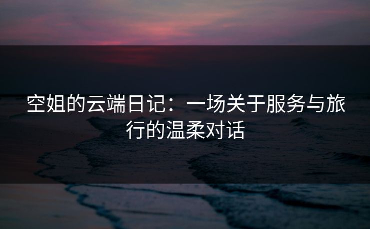 空姐的云端日记：一场关于服务与旅行的温柔对话