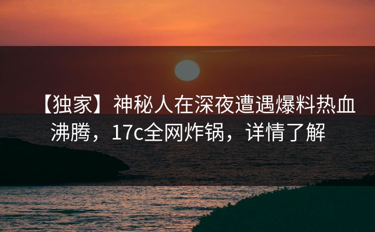 【独家】神秘人在深夜遭遇爆料热血沸腾，17c全网炸锅，详情了解