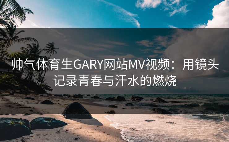 帅气体育生GARY网站MV视频：用镜头记录青春与汗水的燃烧