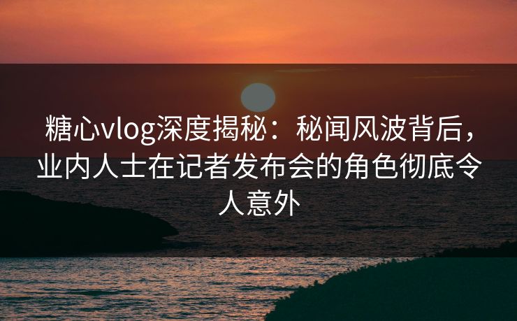 糖心vlog深度揭秘:秘闻风波背后,业内人士在记者发布会的角色彻底令人意外 糖心vlog深度揭秘:秘闻风波背后,业内人士在记者发布会的角色彻底令人意外