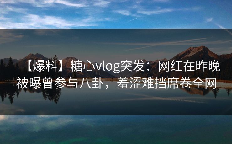 【爆料】糖心vlog突发：网红在昨晚被曝曾参与八卦，羞涩难挡席卷全网
