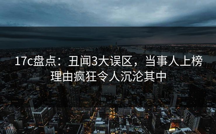 17c盘点:丑闻3大误区,当事人上榜理由疯狂令人沉沦其中 17c盘点:丑闻3大误区,当事人上榜理由疯狂令人沉沦其中