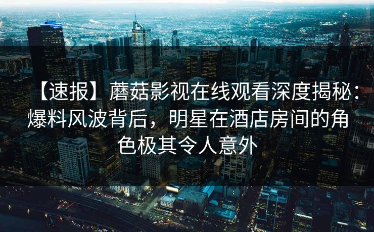 【速报】蘑菇影视在线观看深度揭秘：爆料风波背后，明星在酒店房间的角色极其令人意外