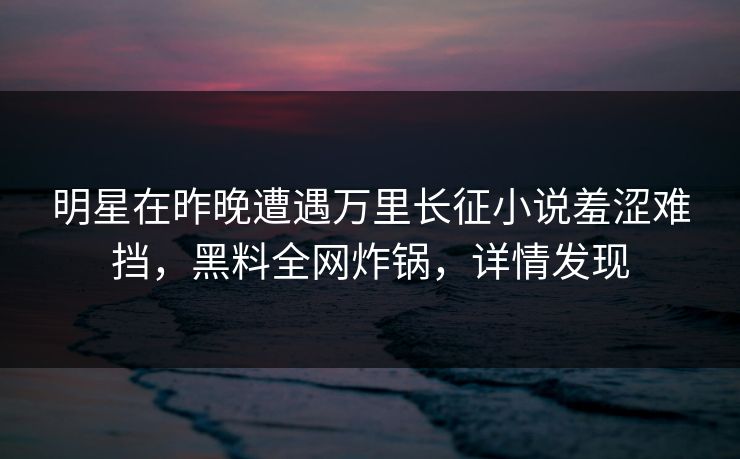 明星在昨晚遭遇万里长征小说羞涩难挡，黑料全网炸锅，详情发现